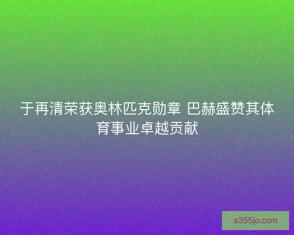 于再清荣获奥林匹克勋章 巴赫盛赞其体育事业卓越贡献